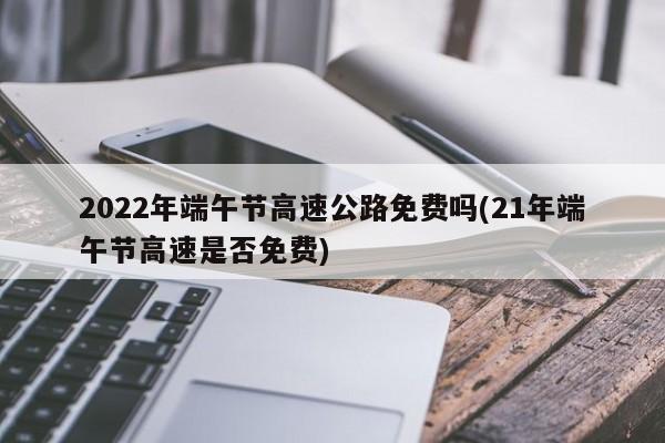2022年端午节高速公路免费吗(21年端午节高速是否免费)