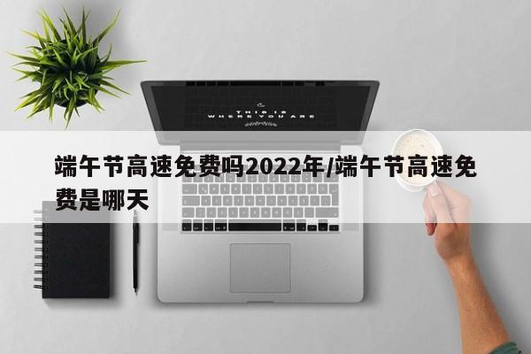 端午节高速免费吗2022年/端午节高速免费是哪天