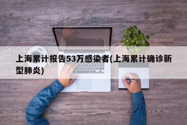 上海累计报告53万感染者(上海累计确诊新型肺炎)