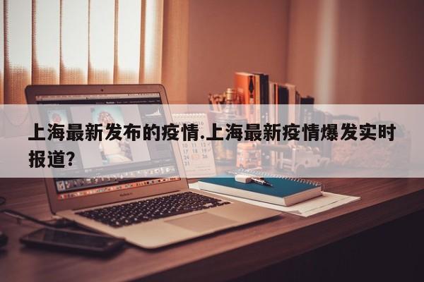 上海最新发布的疫情.上海最新疫情爆发实时报道?