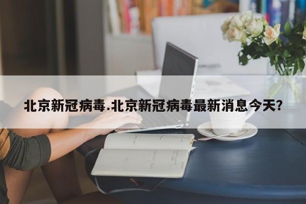 北京新冠病毒.北京新冠病毒最新消息今天?
