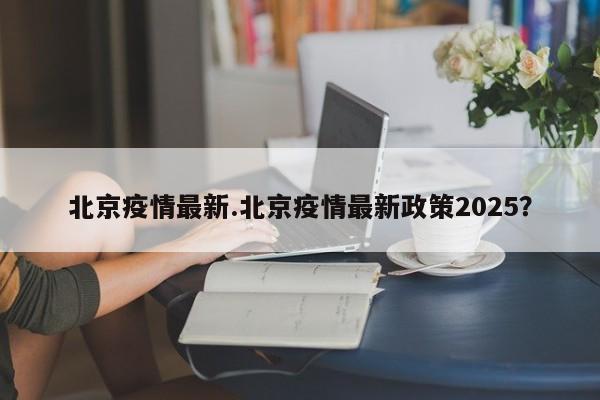 北京疫情最新.北京疫情最新政策2025?