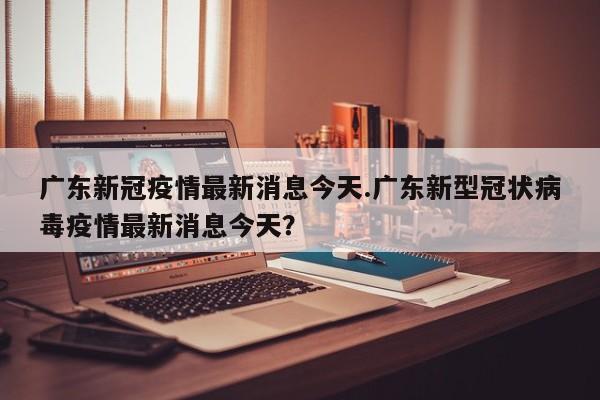 广东新冠疫情最新消息今天.广东新型冠状病毒疫情最新消息今天?