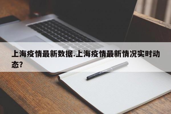上海疫情最新数据.上海疫情最新情况实时动态?