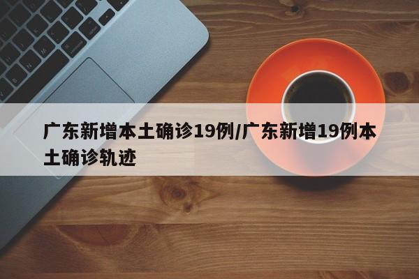 广东新增本土确诊19例/广东新增19例本土确诊轨迹