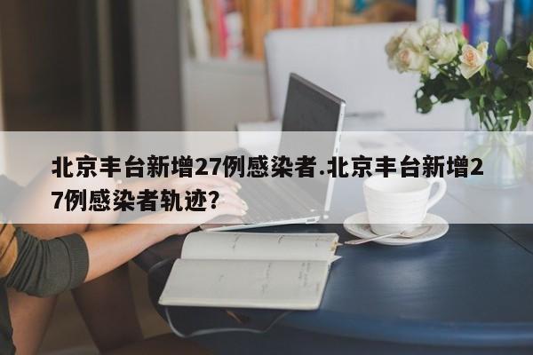 北京丰台新增27例感染者.北京丰台新增27例感染者轨迹?