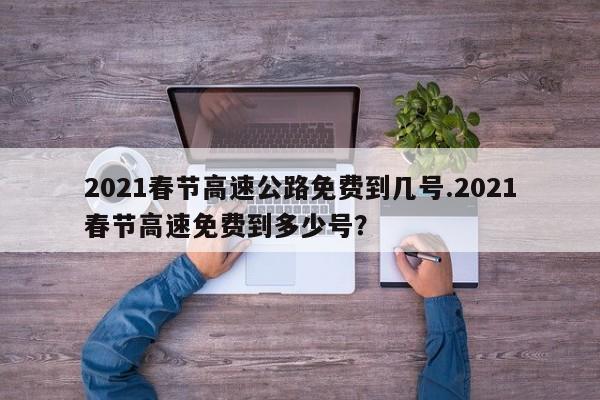 2021春节高速公路免费到几号.2021春节高速免费到多少号?